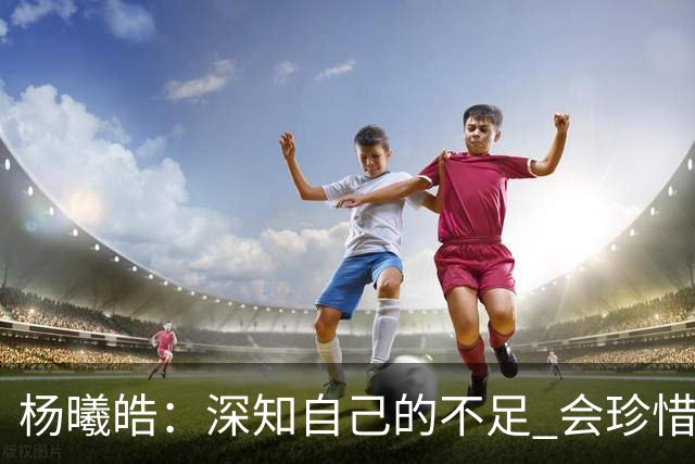 杨曦皓：深知自己的不足 会珍惜在国家队的历练机会 全力以赴训练